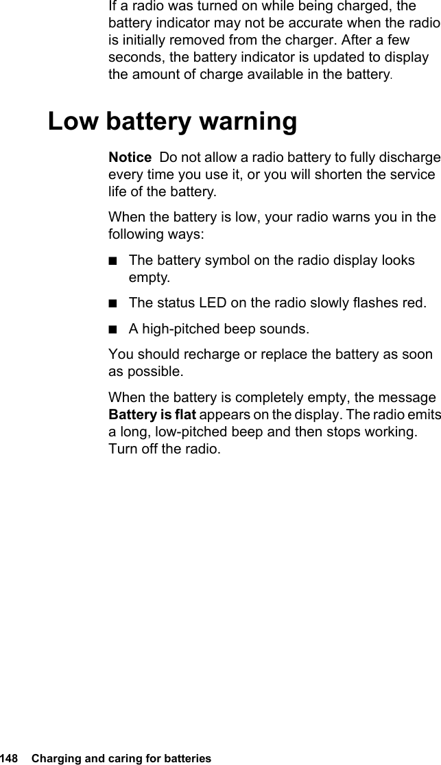 148  Charging and caring for batteriesIf a radio was turned on while being charged, the battery indicator may not be accurate when the radio is initially removed from the charger. After a few seconds, the battery indicator is updated to display the amount of charge available in the battery.Low battery warningNotice  Do not allow a radio battery to fully discharge every time you use it, or you will shorten the service life of the battery.When the battery is low, your radio warns you in the following ways:■The battery symbol on the radio display looks empty.■The status LED on the radio slowly flashes red.■A high-pitched beep sounds.You should recharge or replace the battery as soon as possible.When the battery is completely empty, the message Battery is flat appears on the display. The radio emits a long, low-pitched beep and then stops working. Turn off the radio.