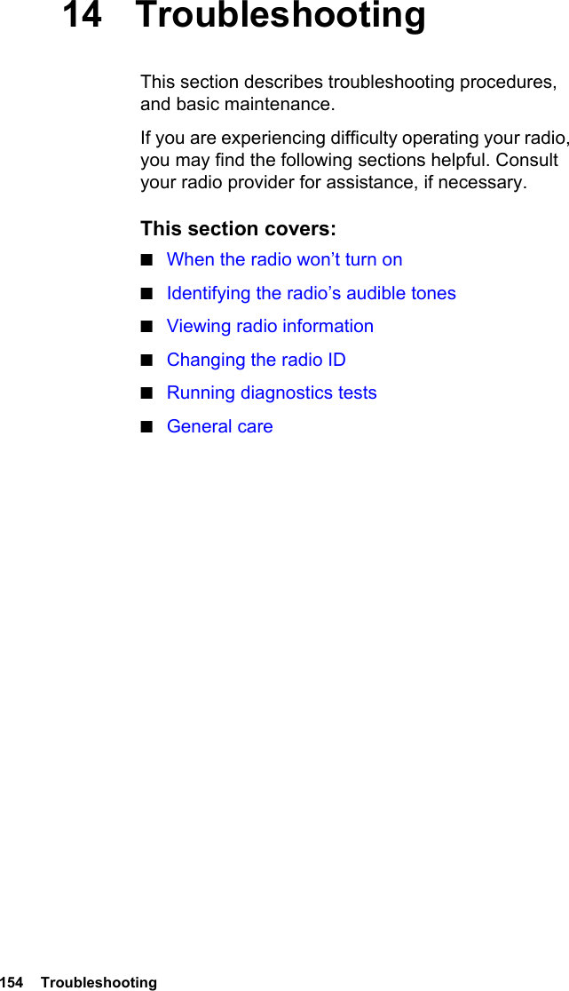 154  Troubleshooting14 TroubleshootingThis section describes troubleshooting procedures, and basic maintenance.If you are experiencing difficulty operating your radio, you may find the following sections helpful. Consult your radio provider for assistance, if necessary.This section covers:■When the radio won’t turn on■Identifying the radio’s audible tones■Viewing radio information■Changing the radio ID■Running diagnostics tests■General care