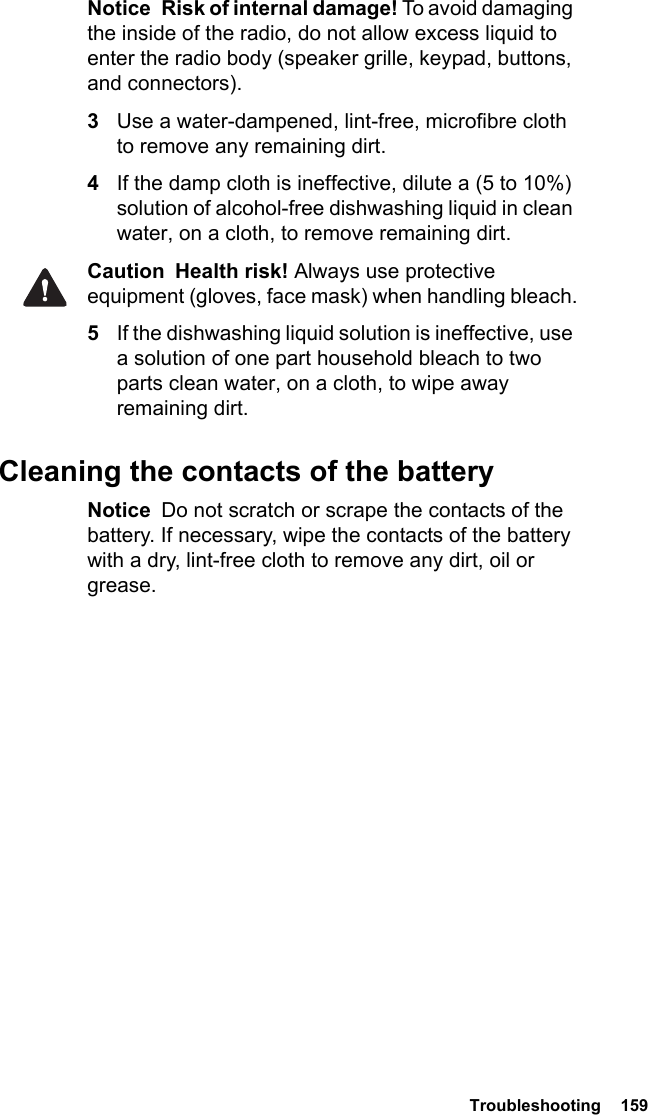  Troubleshooting  159Notice  Risk of internal damage! To avoid damaging the inside of the radio, do not allow excess liquid to enter the radio body (speaker grille, keypad, buttons, and connectors).3Use a water-dampened, lint-free, microfibre cloth to remove any remaining dirt.4If the damp cloth is ineffective, dilute a (5 to 10%) solution of alcohol-free dishwashing liquid in clean water, on a cloth, to remove remaining dirt.Caution Health risk! Always use protective equipment (gloves, face mask) when handling bleach.5If the dishwashing liquid solution is ineffective, use a solution of one part household bleach to two parts clean water, on a cloth, to wipe away remaining dirt.Cleaning the contacts of the batteryNotice  Do not scratch or scrape the contacts of the battery. If necessary, wipe the contacts of the battery with a dry, lint-free cloth to remove any dirt, oil or grease.