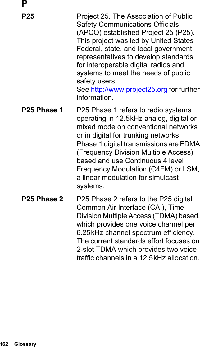 162  GlossaryPP25  Project 25. The Association of Public Safety Communications Officials (APCO) established Project 25 (P25). This project was led by United States Federal, state, and local government representatives to develop standards for interoperable digital radios and systems to meet the needs of public safety users.  See http://www.project25.org for further information.P25 Phase 1 P25 Phase 1 refers to radio systems operating in 12.5 kHz analog, digital or mixed mode on conventional networks or in digital for trunking networks. Phase 1 digital transmissions are FDMA (Frequency Division Multiple Access) based and use Continuous 4 level Frequency Modulation (C4FM) or LSM, a linear modulation for simulcast systems.P25 Phase 2 P25 Phase 2 refers to the P25 digital Common Air Interface (CAI), Time Division Multiple Access (TDMA) based, which provides one voice channel per 6.25 kHz channel spectrum efficiency. The current standards effort focuses on 2-slot TDMA which provides two voice traffic channels in a 12.5 kHz allocation. 