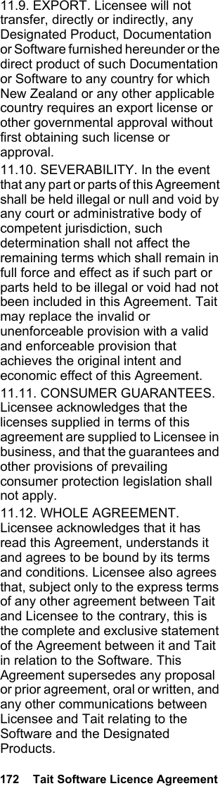 172  Tait Software Licence Agreement11.9. EXPORT. Licensee will not transfer, directly or indirectly, any Designated Product, Documentation or Software furnished hereunder or the direct product of such Documentation or Software to any country for which New Zealand or any other applicable country requires an export license or other governmental approval without first obtaining such license or approval.11.10. SEVERABILITY. In the event that any part or parts of this Agreement shall be held illegal or null and void by any court or administrative body of competent jurisdiction, such determination shall not affect the remaining terms which shall remain in full force and effect as if such part or parts held to be illegal or void had not been included in this Agreement. Tait may replace the invalid or unenforceable provision with a valid and enforceable provision that achieves the original intent and economic effect of this Agreement.11.11. CONSUMER GUARANTEES. Licensee acknowledges that the licenses supplied in terms of this agreement are supplied to Licensee in business, and that the guarantees and other provisions of prevailing consumer protection legislation shall not apply. 11.12. WHOLE AGREEMENT. Licensee acknowledges that it has read this Agreement, understands it and agrees to be bound by its terms and conditions. Licensee also agrees that, subject only to the express terms of any other agreement between Tait and Licensee to the contrary, this is the complete and exclusive statement of the Agreement between it and Tait in relation to the Software. This Agreement supersedes any proposal or prior agreement, oral or written, and any other communications between Licensee and Tait relating to the Software and the Designated Products. 