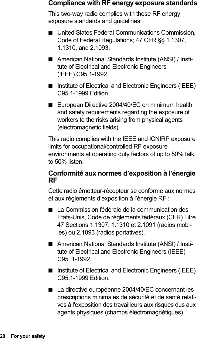 20  For your safetyCompliance with RF energy exposure standardsThis two-way radio complies with these RF energy exposure standards and guidelines:■United States Federal Communications Commission, Code of Federal Regulations; 47 CFR §§ 1.1307, 1.1310, and 2.1093.■American National Standards Institute (ANSI) / Insti-tute of Electrical and Electronic Engineers (IEEE) C95.1-1992.■Institute of Electrical and Electronic Engineers (IEEE) C95.1-1999 Edition.■European Directive 2004/40/EC on minimum health and safety requirements regarding the exposure of workers to the risks arising from physical agents (electromagnetic fields).This radio complies with the IEEE and ICNIRP exposure limits for occupational/controlled RF exposure environments at operating duty factors of up to 50% talk to 50% listen.Conformité aux normes d’exposition à l’énergie RFCette radio émetteur-récepteur se conforme aux normes et aux règlements d’exposition à l’énergie RF :■La Commission fédérale de la communication des Etats-Unis, Code de règlements fédéraux (CFR) Titre 47 Sections 1.1307, 1.1310 et 2.1091 (radios mobi-les) ou 2.1093 (radios portatives).■American National Standards Institute (ANSI) / Insti-tute of Electrical and Electronic Engineers (IEEE) C95. 1-1992.■Institute of Electrical and Electronic Engineers (IEEE) C95.1-1999 Edition.■La directive européenne 2004/40/EC concernant les prescriptions minimales de sécurité et de santé relati-ves à l&apos;exposition des travailleurs aux risques dus aux agents physiques (champs électromagnétiques).