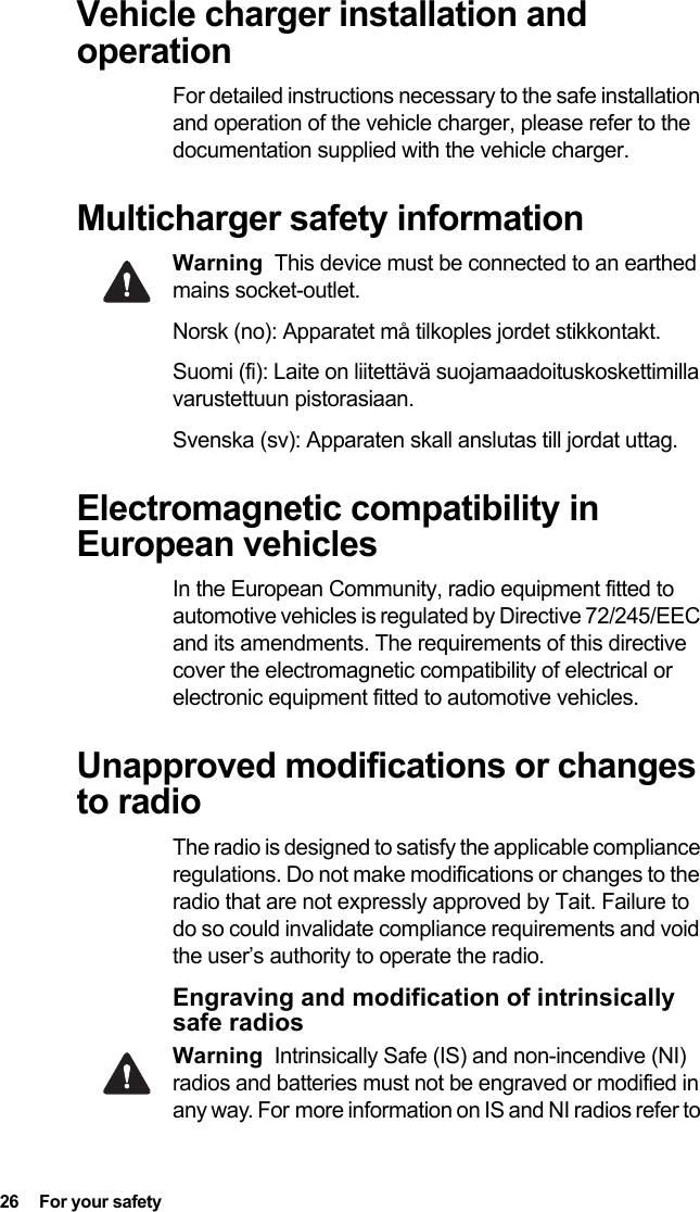 26  For your safetyVehicle charger installation and operationFor detailed instructions necessary to the safe installation and operation of the vehicle charger, please refer to the documentation supplied with the vehicle charger.Multicharger safety informationWarning This device must be connected to an earthed mains socket-outlet.Norsk (no): Apparatet må tilkoples jordet stikkontakt. Suomi (fi): Laite on liitettävä suojamaadoituskoskettimilla varustettuun pistorasiaan. Svenska (sv): Apparaten skall anslutas till jordat uttag. Electromagnetic compatibility in European vehiclesIn the European Community, radio equipment fitted to automotive vehicles is regulated by Directive 72/245/EEC and its amendments. The requirements of this directive cover the electromagnetic compatibility of electrical or electronic equipment fitted to automotive vehicles.Unapproved modifications or changes to radioThe radio is designed to satisfy the applicable compliance regulations. Do not make modifications or changes to the radio that are not expressly approved by Tait. Failure to do so could invalidate compliance requirements and void the user’s authority to operate the radio.Engraving and modification of intrinsically safe radiosWarning Intrinsically Safe (IS) and non-incendive (NI) radios and batteries must not be engraved or modified in any way. For more information on IS and NI radios refer to 