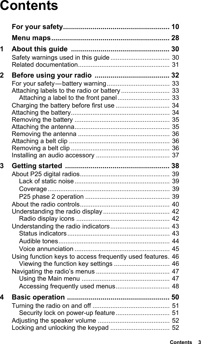  Contents  3ContentsFor your safety...................................................... 10Menu maps............................................................ 281 About this guide  .................................................. 30Safety warnings used in this guide ................................. 30Related documentation................................................... 312 Before using your radio ...................................... 32For your safety — battery warning................................... 33Attaching labels to the radio or battery ........................... 33Attaching a label to the front panel............................. 33Charging the battery before first use .............................. 34Attaching the battery....................................................... 34Removing the battery ..................................................... 35Attaching the antenna..................................................... 35Removing the antenna ................................................... 36Attaching a belt clip ........................................................ 36Removing a belt clip ....................................................... 36Installing an audio accessory ......................................... 373 Getting started  ..................................................... 38About P25 digital radios.................................................. 39Lack of static noise ..................................................... 39Coverage.................................................................... 39P25 phase 2 operation ............................................... 39About the radio controls.................................................. 40Understanding the radio display ..................................... 42Radio display icons .................................................... 42Understanding the radio indicators................................. 43Status indicators......................................................... 43Audible tones.............................................................. 44Voice annunciation ..................................................... 45Using function keys to access frequently used features. 46Viewing the function key settings ............................... 46Navigating the radio’s menus ......................................... 47Using the Main menu ................................................. 47Accessing frequently used menus.............................. 484 Basic operation .................................................... 50Turning the radio on and off ........................................... 51Security lock on power-up feature .............................. 51Adjusting the speaker volume ........................................ 52Locking and unlocking the keypad ................................. 52