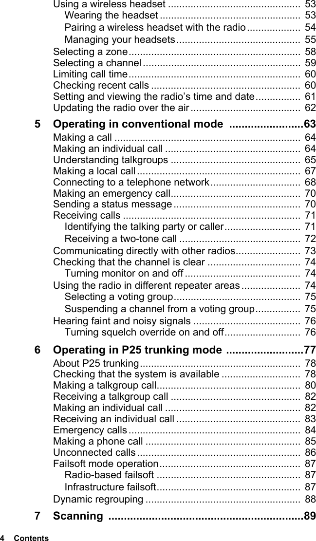 4  ContentsUsing a wireless headset ...............................................  53Wearing the headset ..................................................  53Pairing a wireless headset with the radio...................  54Managing your headsets............................................ 55Selecting a zone............................................................. 58Selecting a channel........................................................  59Limiting call time.............................................................  60Checking recent calls ..................................................... 60Setting and viewing the radio’s time and date................ 61Updating the radio over the air....................................... 625 Operating in conventional mode  ........................63Making a call .................................................................. 64Making an individual call ................................................  64Understanding talkgroups .............................................. 65Making a local call..........................................................  67Connecting to a telephone network................................  68Making an emergency call..............................................  70Sending a status message.............................................  70Receiving calls ...............................................................  71Identifying the talking party or caller........................... 71Receiving a two-tone call ...........................................  72Communicating directly with other radios....................... 73Checking that the channel is clear .................................  74Turning monitor on and off ......................................... 74Using the radio in different repeater areas ..................... 74Selecting a voting group............................................. 75Suspending a channel from a voting group................ 75Hearing faint and noisy signals ......................................  76Turning squelch override on and off........................... 766 Operating in P25 trunking mode .........................77About P25 trunking.........................................................  78Checking that the system is available ............................  78Making a talkgroup call...................................................  80Receiving a talkgroup call ..............................................  82Making an individual call ................................................  82Receiving an individual call ............................................  83Emergency calls.............................................................  84Making a phone call .......................................................  85Unconnected calls ..........................................................  86Failsoft mode operation..................................................  87Radio-based failsoft ................................................... 87Infrastructure failsoft...................................................  87Dynamic regrouping ....................................................... 887 Scanning ...............................................................89