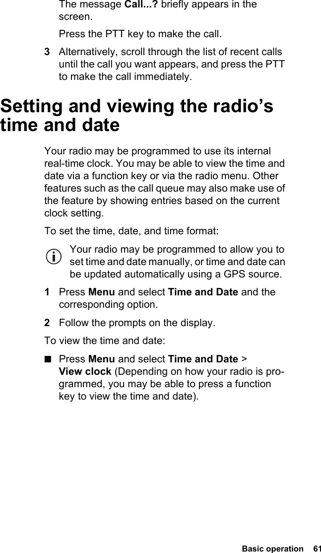  Basic operation  61The message Call...? briefly appears in the screen.Press the PTT key to make the call.3Alternatively, scroll through the list of recent calls until the call you want appears, and press the PTT to make the call immediately.Setting and viewing the radio’s time and dateYour radio may be programmed to use its internal real-time clock. You may be able to view the time and date via a function key or via the radio menu. Other features such as the call queue may also make use of the feature by showing entries based on the current clock setting.To set the time, date, and time format:Your radio may be programmed to allow you to set time and date manually, or time and date can be updated automatically using a GPS source.1Press Menu and select Time and Date and the corresponding option. 2Follow the prompts on the display.To view the time and date:■Press Menu and select Time and Date &gt; View clock (Depending on how your radio is pro-grammed, you may be able to press a function key to view the time and date).