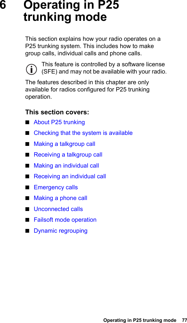  Operating in P25 trunking mode  776 Operating in P25 trunking modeThis section explains how your radio operates on a P25 trunking system. This includes how to make group calls, individual calls and phone calls.This feature is controlled by a software license (SFE) and may not be available with your radio.The features described in this chapter are only available for radios configured for P25 trunking operation.This section covers:■About P25 trunking■Checking that the system is available■Making a talkgroup call■Receiving a talkgroup call■Making an individual call■Receiving an individual call■Emergency calls■Making a phone call■Unconnected calls■Failsoft mode operation■Dynamic regrouping