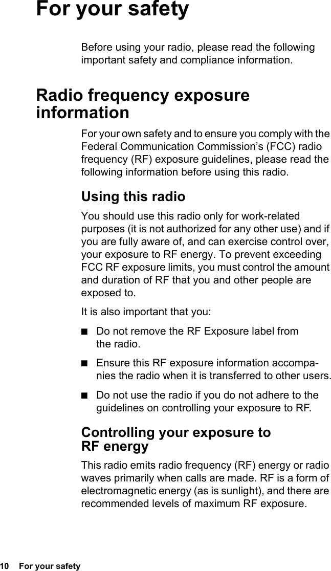 10  For your safetyFor your safetyBefore using your radio, please read the following important safety and compliance information.Radio frequency exposure informationFor your own safety and to ensure you comply with the Federal Communication Commission’s (FCC) radio frequency (RF) exposure guidelines, please read the following information before using this radio.Using this radioYou should use this radio only for work-related purposes (it is not authorized for any other use) and if you are fully aware of, and can exercise control over, your exposure to RF energy. To prevent exceeding FCC RF exposure limits, you must control the amount and duration of RF that you and other people are exposed to.It is also important that you:■Do not remove the RF Exposure label from the radio.■Ensure this RF exposure information accompa-nies the radio when it is transferred to other users.■Do not use the radio if you do not adhere to the guidelines on controlling your exposure to RF.Controlling your exposure to RF energyThis radio emits radio frequency (RF) energy or radio waves primarily when calls are made. RF is a form of electromagnetic energy (as is sunlight), and there are recommended levels of maximum RF exposure.