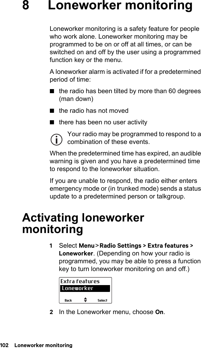 102  Loneworker monitoring8 Loneworker monitoringLoneworker monitoring is a safety feature for people who work alone. Loneworker monitoring may be programmed to be on or off at all times, or can be switched on and off by the user using a programmed function key or the menu.A loneworker alarm is activated if for a predetermined period of time:■the radio has been tilted by more than 60 degrees (man down)■the radio has not moved■there has been no user activityYour radio may be programmed to respond to a combination of these events.When the predetermined time has expired, an audible warning is given and you have a predetermined time to respond to the loneworker situation.If you are unable to respond, the radio either enters emergency mode or (in trunked mode) sends a status update to a predetermined person or talkgroup.Activating loneworker monitoring1Select Menu &gt; Radio Settings &gt; Extra features &gt; Loneworker. (Depending on how your radio is programmed, you may be able to press a function key to turn loneworker monitoring on and off.)2In the Loneworker menu, choose On.SelectBackExtra features Loneworker
