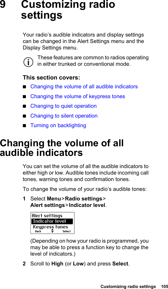  Customizing radio settings  1059 Customizing radio settingsYour radio’s audible indicators and display settings can be changed in the Alert Settings menu and the Display Settings menu.These features are common to radios operating in either trunked or conventional mode.This section covers:■Changing the volume of all audible indicators■Changing the volume of keypress tones■Changing to quiet operation■Changing to silent operation■Turning on backlightingChanging the volume of all audible indicatorsYou can set the volume of all the audible indicators to either high or low. Audible tones include incoming call tones, warning tones and confirmation tones. To change the volume of your radio’s audible tones:1Select Menu &gt; Radio  settings &gt;  Alert settings &gt; Indicator  level.(Depending on how your radio is programmed, you may be able to press a function key to change the level of indicators.)2Scroll to High (or Low) and press Select.SelectBackAlert settings Indicator level Keypress tones