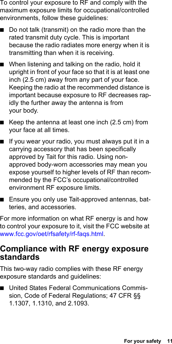 For your safety  11To control your exposure to RF and comply with the maximum exposure limits for occupational/controlled environments, follow these guidelines:■Do not talk (transmit) on the radio more than the rated transmit duty cycle. This is important because the radio radiates more energy when it is transmitting than when it is receiving.■When listening and talking on the radio, hold it upright in front of your face so that it is at least one inch (2.5 cm) away from any part of your face. Keeping the radio at the recommended distance is important because exposure to RF decreases rap-idly the further away the antenna is from your body.■Keep the antenna at least one inch (2.5 cm) from your face at all times.■If you wear your radio, you must always put it in a carrying accessory that has been specifically approved by Tait for this radio. Using non-approved body-worn accessories may mean you expose yourself to higher levels of RF than recom-mended by the FCC’s occupational/controlled environment RF exposure limits. ■Ensure you only use Tait-approved antennas, bat-teries, and accessories.For more information on what RF energy is and how to control your exposure to it, visit the FCC website at www.fcc.gov/oet/rfsafety/rf-faqs.html.Compliance with RF energy exposure standardsThis two-way radio complies with these RF energy exposure standards and guidelines:■United States Federal Communications Commis-sion, Code of Federal Regulations; 47 CFR §§ 1.1307, 1.1310, and 2.1093.