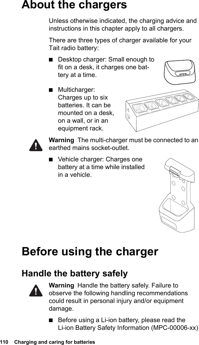 110  Charging and caring for batteriesAbout the chargersUnless otherwise indicated, the charging advice and instructions in this chapter apply to all chargers.There are three types of charger available for your Tait radio battery:■Desktop charger: Small enough to fit on a desk, it charges one bat-tery at a time.■Multicharger: Charges up to six batteries. It can be mounted on a desk, on a wall, or in an equipment rack.Warning  The multi-charger must be connected to an earthed mains socket-outlet.■Vehicle charger: Charges one battery at a time while installed in a vehicle.      Before using the chargerHandle the battery safelyWarning  Handle the battery safely. Failure to observe the following handling recommendations could result in personal injury and/or equipment damage.■Before using a Li-ion battery, please read the Li-ion Battery Safety Information (MPC-00006-xx) 