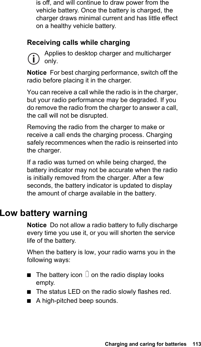  Charging and caring for batteries  113is off, and will continue to draw power from the vehicle battery. Once the battery is charged, the charger draws minimal current and has little effect on a healthy vehicle battery.Receiving calls while chargingApplies to desktop charger and multicharger only.Notice  For best charging performance, switch off the radio before placing it in the charger.You can receive a call while the radio is in the charger, but your radio performance may be degraded. If you do remove the radio from the charger to answer a call, the call will not be disrupted.Removing the radio from the charger to make or receive a call ends the charging process. Charging safely recommences when the radio is reinserted into the charger.If a radio was turned on while being charged, the battery indicator may not be accurate when the radio is initially removed from the charger. After a few seconds, the battery indicator is updated to display the amount of charge available in the battery.Low battery warningNotice  Do not allow a radio battery to fully discharge every time you use it, or you will shorten the service life of the battery.When the battery is low, your radio warns you in the following ways:■The battery icon   on the radio display looks empty.■The status LED on the radio slowly flashes red.■A high-pitched beep sounds.