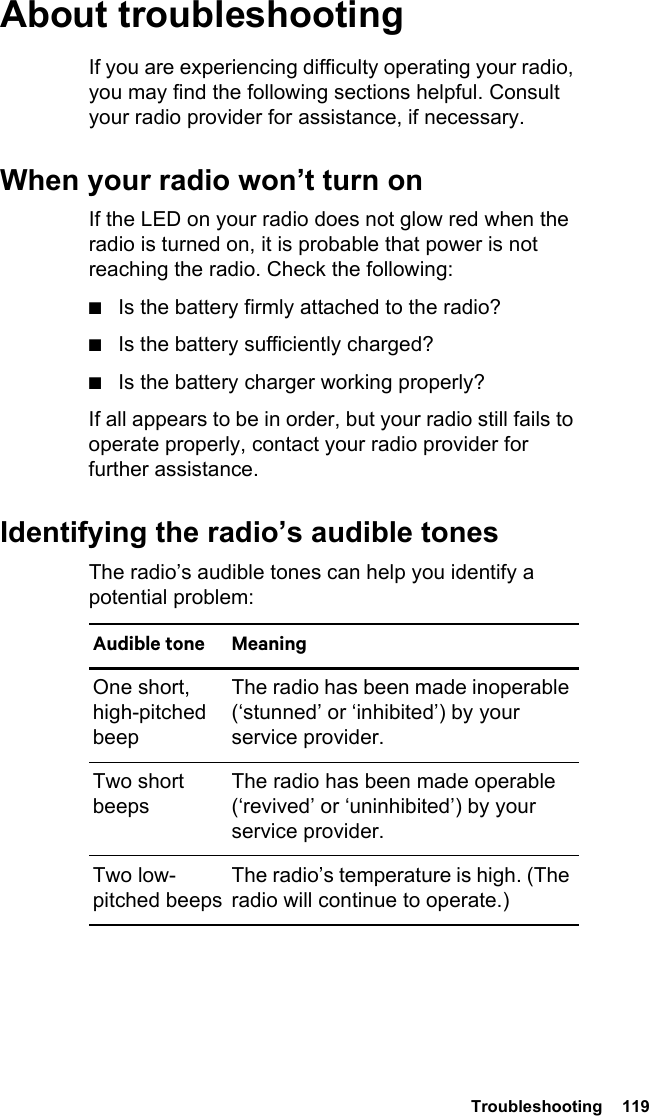  Troubleshooting  119About troubleshootingIf you are experiencing difficulty operating your radio, you may find the following sections helpful. Consult your radio provider for assistance, if necessary.When your radio won’t turn onIf the LED on your radio does not glow red when the radio is turned on, it is probable that power is not reaching the radio. Check the following:■Is the battery firmly attached to the radio?■Is the battery sufficiently charged?■Is the battery charger working properly?If all appears to be in order, but your radio still fails to operate properly, contact your radio provider for further assistance.Identifying the radio’s audible tonesThe radio’s audible tones can help you identify a potential problem: Audible tone MeaningOne short, high-pitched beepThe radio has been made inoperable (‘stunned’ or ‘inhibited’) by your service provider.Two short beepsThe radio has been made operable (‘revived’ or ‘uninhibited’) by your service provider.Two low-pitched beepsThe radio’s temperature is high. (The radio will continue to operate.)