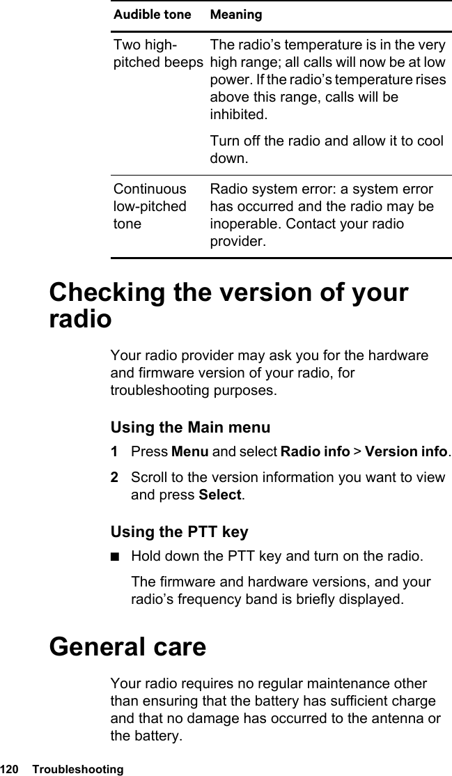 120  TroubleshootingChecking the version of your radioYour radio provider may ask you for the hardware and firmware version of your radio, for troubleshooting purposes.Using the Main menu1Press Menu and select Radio info &gt; Version info.2Scroll to the version information you want to view and press Select.Using the PTT key■Hold down the PTT key and turn on the radio.The firmware and hardware versions, and your radio’s frequency band is briefly displayed.General careYour radio requires no regular maintenance other than ensuring that the battery has sufficient charge and that no damage has occurred to the antenna or the battery.Two high-pitched beepsThe radio’s temperature is in the very high range; all calls will now be at low power. If the radio’s temperature rises above this range, calls will be inhibited. Turn off the radio and allow it to cool down.Continuous low-pitched toneRadio system error: a system error has occurred and the radio may be inoperable. Contact your radio provider.Audible tone Meaning