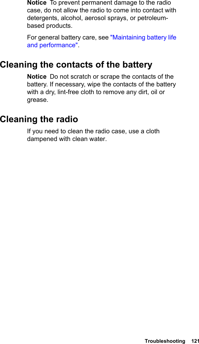  Troubleshooting  121Notice  To prevent permanent damage to the radio case, do not allow the radio to come into contact with detergents, alcohol, aerosol sprays, or petroleum-based products.For general battery care, see &quot;Maintaining battery life and performance&quot;.Cleaning the contacts of the batteryNotice  Do not scratch or scrape the contacts of the battery. If necessary, wipe the contacts of the battery with a dry, lint-free cloth to remove any dirt, oil or grease.Cleaning the radioIf you need to clean the radio case, use a cloth dampened with clean water.