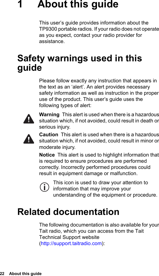 22  About this guide1 About this guideThis user’s guide provides information about the TP9300 portable radios. If your radio does not operate as you expect, contact your radio provider for assistance.Safety warnings used in this guidePlease follow exactly any instruction that appears in the text as an ‘alert’. An alert provides necessary safety information as well as instruction in the proper use of the product. This user’s guide uses the following types of alert:Warning  This alert is used when there is a hazardous situation which, if not avoided, could result in death or serious injury.Caution  This alert is used when there is a hazardous situation which, if not avoided, could result in minor or moderate injury.Notice  This alert is used to highlight information that is required to ensure procedures are performed correctly. Incorrectly performed procedures could result in equipment damage or malfunction.This icon is used to draw your attention to information that may improve your understanding of the equipment or procedure.Related documentationThe following documentation is also available for your Tait radio, which you can access from the Tait Technical Support website (http://support.taitradio.com):
