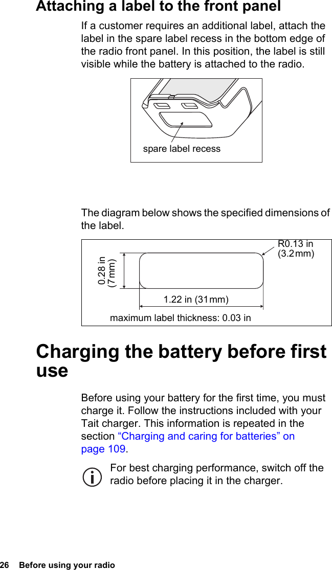 26  Before using your radioAttaching a label to the front panelIf a customer requires an additional label, attach the label in the spare label recess in the bottom edge of the radio front panel. In this position, the label is still visible while the battery is attached to the radio.The diagram below shows the specified dimensions of the label.Charging the battery before first useBefore using your battery for the first time, you must charge it. Follow the instructions included with your Tait charger. This information is repeated in the section “Charging and caring for batteries” on page 109.For best charging performance, switch off the radio before placing it in the charger.spare label recessR0.13 in (3.2 mm)maximum label thickness: 0.03 in  0.28 in (7 mm)1.22 in (31 mm)