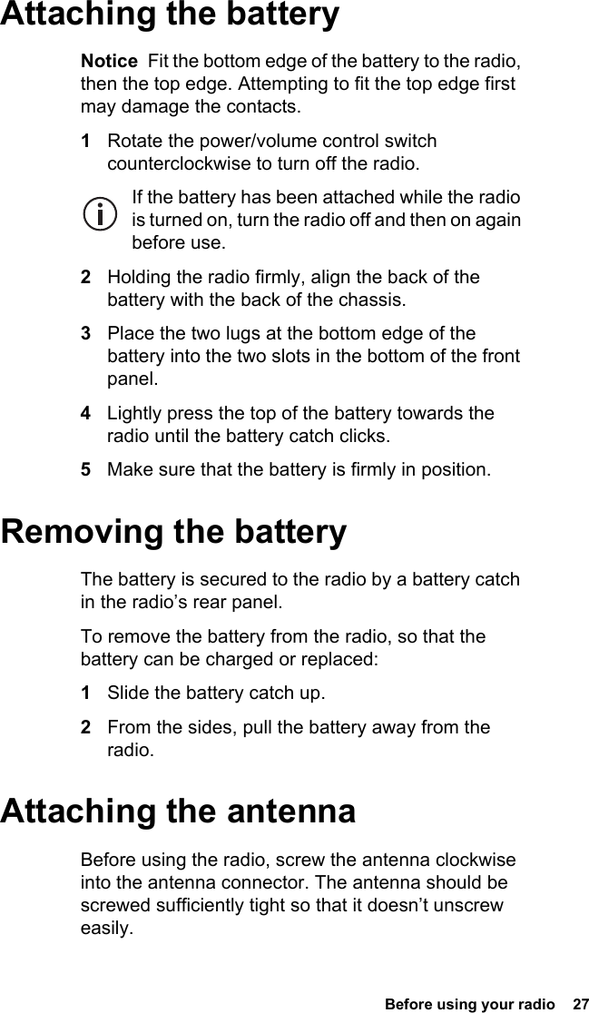  Before using your radio  27Attaching the batteryNotice  Fit the bottom edge of the battery to the radio, then the top edge. Attempting to fit the top edge first may damage the contacts.1Rotate the power/volume control switch counterclockwise to turn off the radio.If the battery has been attached while the radio is turned on, turn the radio off and then on again before use.2Holding the radio firmly, align the back of the battery with the back of the chassis.3Place the two lugs at the bottom edge of the battery into the two slots in the bottom of the front panel.4Lightly press the top of the battery towards the radio until the battery catch clicks.5Make sure that the battery is firmly in position.Removing the batteryThe battery is secured to the radio by a battery catch in the radio’s rear panel.To remove the battery from the radio, so that the battery can be charged or replaced:1Slide the battery catch up.2From the sides, pull the battery away from the radio.Attaching the antennaBefore using the radio, screw the antenna clockwise into the antenna connector. The antenna should be screwed sufficiently tight so that it doesn’t unscrew easily.