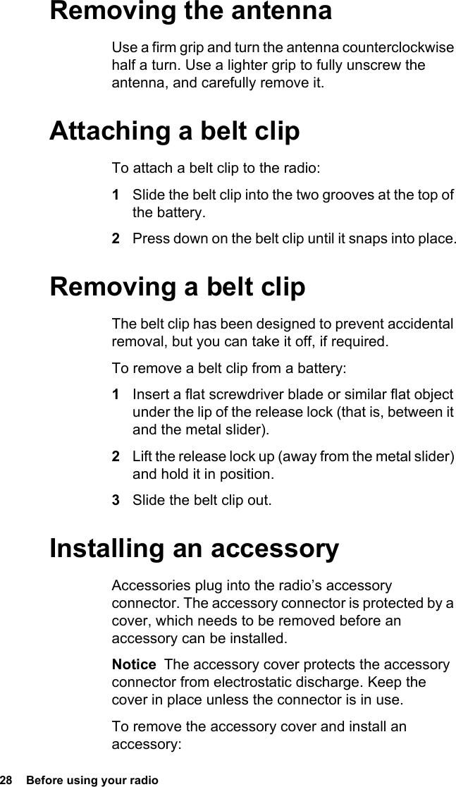 28  Before using your radioRemoving the antennaUse a firm grip and turn the antenna counterclockwise half a turn. Use a lighter grip to fully unscrew the antenna, and carefully remove it.Attaching a belt clipTo attach a belt clip to the radio:1Slide the belt clip into the two grooves at the top of the battery.2Press down on the belt clip until it snaps into place.Removing a belt clipThe belt clip has been designed to prevent accidental removal, but you can take it off, if required.To remove a belt clip from a battery:1Insert a flat screwdriver blade or similar flat object under the lip of the release lock (that is, between it and the metal slider).2Lift the release lock up (away from the metal slider) and hold it in position.3Slide the belt clip out.Installing an accessoryAccessories plug into the radio’s accessory connector. The accessory connector is protected by a cover, which needs to be removed before an accessory can be installed.Notice  The accessory cover protects the accessory connector from electrostatic discharge. Keep the cover in place unless the connector is in use.To remove the accessory cover and install an accessory: