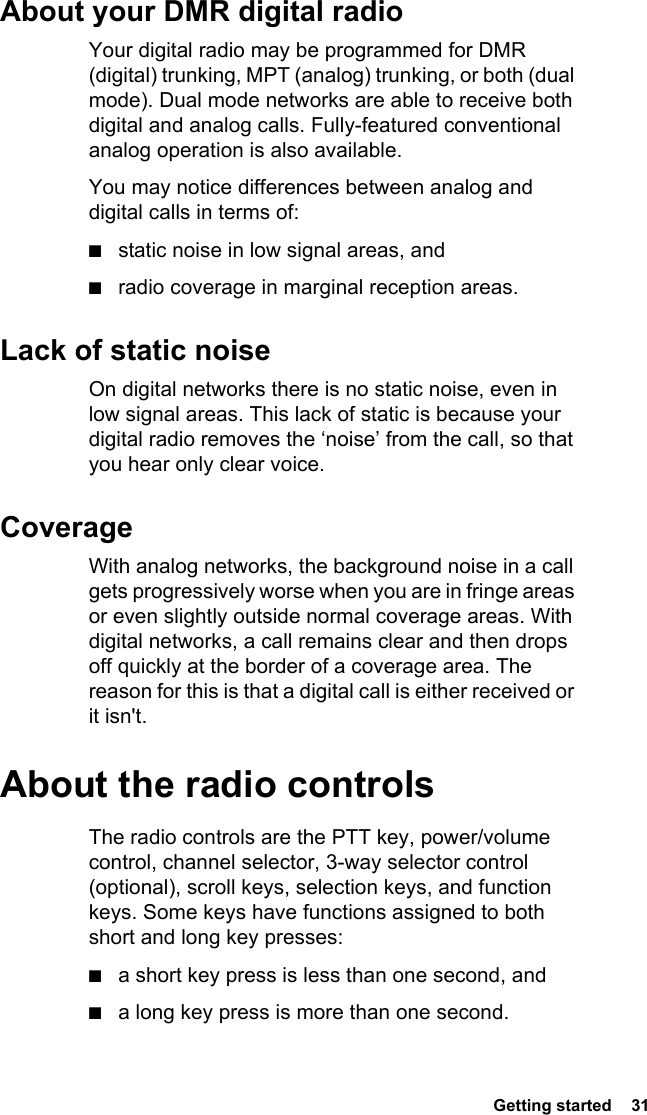  Getting started  31About your DMR digital radioYour digital radio may be programmed for DMR (digital) trunking, MPT (analog) trunking, or both (dual mode). Dual mode networks are able to receive both digital and analog calls. Fully-featured conventional analog operation is also available.You may notice differences between analog and digital calls in terms of:■static noise in low signal areas, and■radio coverage in marginal reception areas. Lack of static noiseOn digital networks there is no static noise, even in low signal areas. This lack of static is because your digital radio removes the ‘noise’ from the call, so that you hear only clear voice.CoverageWith analog networks, the background noise in a call gets progressively worse when you are in fringe areas or even slightly outside normal coverage areas. With digital networks, a call remains clear and then drops off quickly at the border of a coverage area. The reason for this is that a digital call is either received or it isn&apos;t.About the radio controlsThe radio controls are the PTT key, power/volume control, channel selector, 3-way selector control (optional), scroll keys, selection keys, and function keys. Some keys have functions assigned to both short and long key presses:■a short key press is less than one second, and ■a long key press is more than one second.