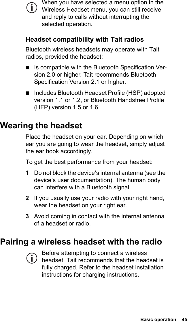  Basic operation  45When you have selected a menu option in the Wireless Headset menu, you can still receive and reply to calls without interrupting the selected operation.Headset compatibility with Tait radiosBluetooth wireless headsets may operate with Tait radios, provided the headset:■Is compatible with the Bluetooth Specification Ver-sion 2.0 or higher. Tait recommends Bluetooth Specification Version 2.1 or higher.■Includes Bluetooth Headset Profile (HSP) adopted version 1.1 or 1.2, or Bluetooth Handsfree Profile (HFP) version 1.5 or 1.6.Wearing the headsetPlace the headset on your ear. Depending on which ear you are going to wear the headset, simply adjust the ear hook accordingly.To get the best performance from your headset:1Do not block the device’s internal antenna (see the device’s user documentation). The human body can interfere with a Bluetooth signal.2If you usually use your radio with your right hand, wear the headset on your right ear.3Avoid coming in contact with the internal antenna of a headset or radio.Pairing a wireless headset with the radioBefore attempting to connect a wireless headset, Tait recommends that the headset is fully charged. Refer to the headset installation instructions for charging instructions.