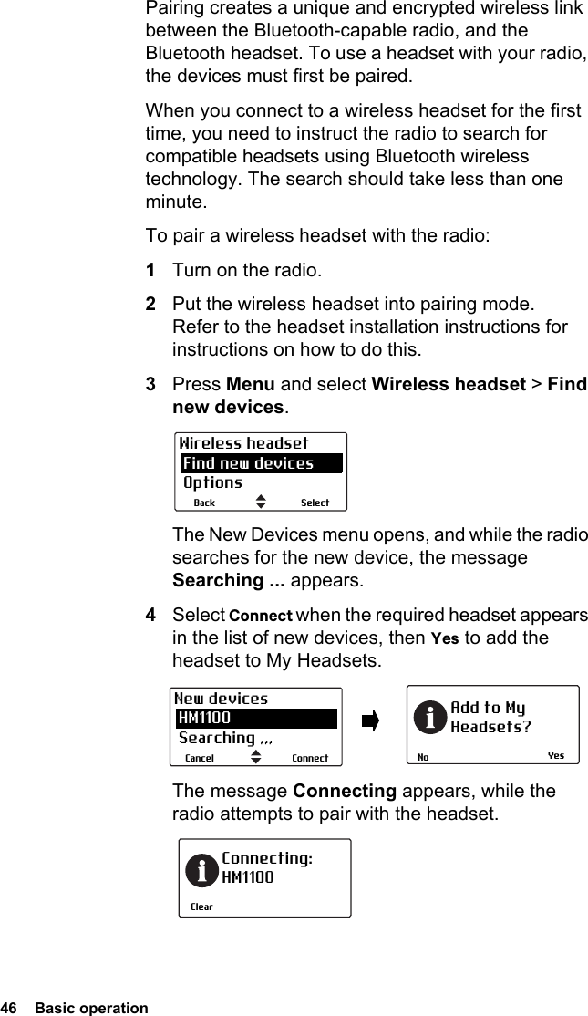 46  Basic operationPairing creates a unique and encrypted wireless link between the Bluetooth-capable radio, and the Bluetooth headset. To use a headset with your radio, the devices must first be paired. When you connect to a wireless headset for the first time, you need to instruct the radio to search for compatible headsets using Bluetooth wireless technology. The search should take less than one minute.To pair a wireless headset with the radio:1Turn on the radio.2Put the wireless headset into pairing mode. Refer to the headset installation instructions for instructions on how to do this.3Press Menu and select Wireless headset &gt; Find new devices.The New Devices menu opens, and while the radio searches for the new device, the message Searching ... appears.4Select Connect when the required headset appears in the list of new devices, then Yes to add the headset to My Headsets.The message Connecting appears, while the radio attempts to pair with the headset.SelectBackWireless headset Find new devices OptionsYesNoAdd to MyHeadsets?ConnectCancelNew devices HM1100 Searching ,,,ClearConnecting:HM1100