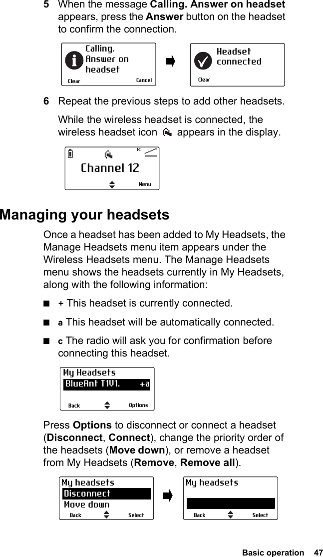  Basic operation  475When the message Calling. Answer on headset appears, press the Answer button on the headset to confirm the connection.6Repeat the previous steps to add other headsets.While the wireless headset is connected, the wireless headset icon   appears in the display.Managing your headsetsOnce a headset has been added to My Headsets, the Manage Headsets menu item appears under the Wireless Headsets menu. The Manage Headsets menu shows the headsets currently in My Headsets, along with the following information:■+ This headset is currently connected.■a This headset will be automatically connected.■c The radio will ask you for confirmation before connecting this headset.Press Options to disconnect or connect a headset (Disconnect, Connect), change the priority order of the headsets (Move down), or remove a headset from My Headsets (Remove, Remove all).ClearCalling. Answer onheadsetClearHeadsetconnectedCancelChannel 12MenuOptionsBackMy Headsets BlueAnt T1V1.        +a CSR-bc6                   aSelectBackMy headsets Disconnect Move downSelectBackMy headsets Disconnect Move down