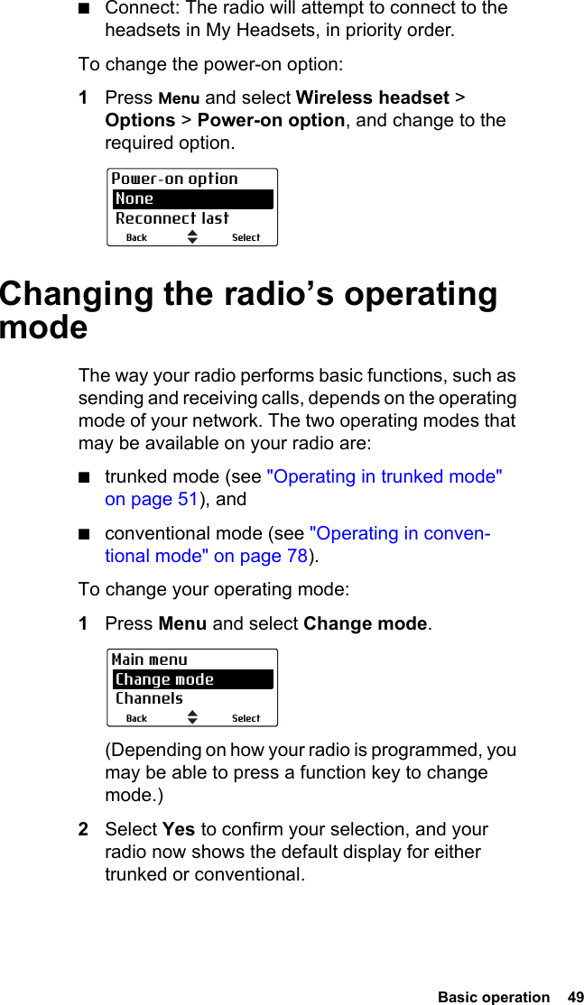  Basic operation  49■Connect: The radio will attempt to connect to the headsets in My Headsets, in priority order.To change the power-on option:1Press Menu and select Wireless headset &gt; Options &gt; Power-on option, and change to the required option.Changing the radio’s operating modeThe way your radio performs basic functions, such as sending and receiving calls, depends on the operating mode of your network. The two operating modes that may be available on your radio are:■trunked mode (see &quot;Operating in trunked mode&quot; on page 51), and■conventional mode (see &quot;Operating in conven-tional mode&quot; on page 78).To change your operating mode:1Press Menu and select Change mode. (Depending on how your radio is programmed, you may be able to press a function key to change mode.)2Select Yes to confirm your selection, and your radio now shows the default display for either trunked or conventional. SelectBackPower-on option None Reconnect lastSelectBackMain menu Change mode Channels