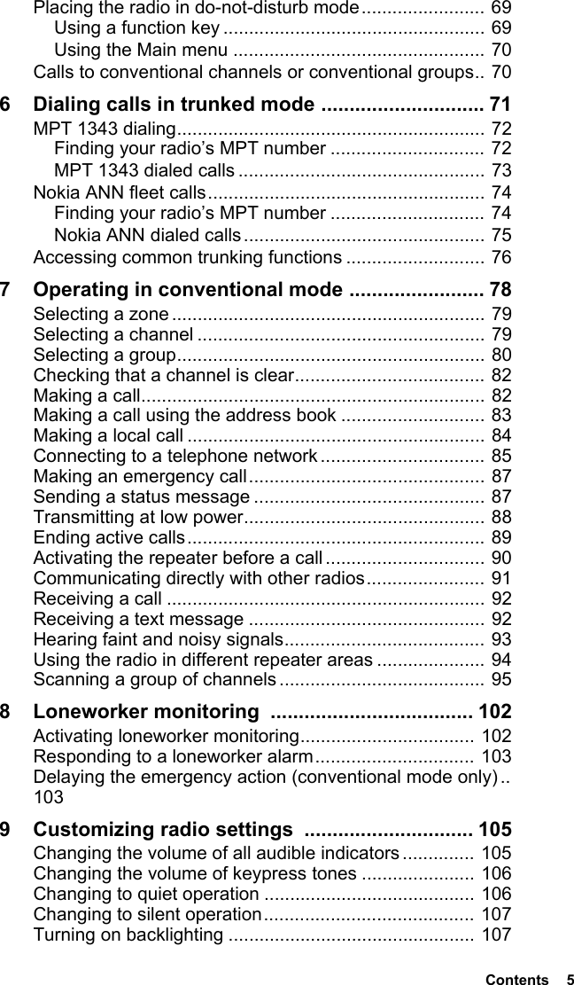  Contents  5Placing the radio in do-not-disturb mode........................ 69Using a function key ................................................... 69Using the Main menu ................................................. 70Calls to conventional channels or conventional groups.. 706 Dialing calls in trunked mode ............................. 71MPT 1343 dialing............................................................ 72Finding your radio’s MPT number .............................. 72MPT 1343 dialed calls ................................................ 73Nokia ANN fleet calls...................................................... 74Finding your radio’s MPT number .............................. 74Nokia ANN dialed calls............................................... 75Accessing common trunking functions ........................... 767 Operating in conventional mode ........................ 78Selecting a zone ............................................................. 79Selecting a channel ........................................................ 79Selecting a group............................................................ 80Checking that a channel is clear..................................... 82Making a call................................................................... 82Making a call using the address book ............................ 83Making a local call .......................................................... 84Connecting to a telephone network ................................ 85Making an emergency call.............................................. 87Sending a status message ............................................. 87Transmitting at low power............................................... 88Ending active calls.......................................................... 89Activating the repeater before a call ............................... 90Communicating directly with other radios....................... 91Receiving a call .............................................................. 92Receiving a text message .............................................. 92Hearing faint and noisy signals....................................... 93Using the radio in different repeater areas ..................... 94Scanning a group of channels ........................................ 958 Loneworker monitoring  .................................... 102Activating loneworker monitoring.................................. 102Responding to a loneworker alarm............................... 103Delaying the emergency action (conventional mode only).. 1039 Customizing radio settings  .............................. 105Changing the volume of all audible indicators .............. 105Changing the volume of keypress tones ...................... 106Changing to quiet operation ......................................... 106Changing to silent operation......................................... 107Turning on backlighting ................................................ 107