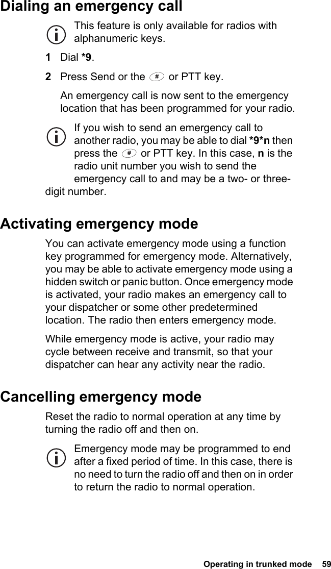  Operating in trunked mode  59Dialing an emergency callThis feature is only available for radios with alphanumeric keys.1Dial *9.2Press Send or the   or PTT key.An emergency call is now sent to the emergency location that has been programmed for your radio.If you wish to send an emergency call to another radio, you may be able to dial *9*n then press the   or PTT key. In this case, n is the radio unit number you wish to send the emergency call to and may be a two- or three-digit number.Activating emergency modeYou can activate emergency mode using a function key programmed for emergency mode. Alternatively, you may be able to activate emergency mode using a hidden switch or panic button. Once emergency mode is activated, your radio makes an emergency call to your dispatcher or some other predetermined location. The radio then enters emergency mode.While emergency mode is active, your radio may cycle between receive and transmit, so that your dispatcher can hear any activity near the radio.Cancelling emergency modeReset the radio to normal operation at any time by turning the radio off and then on.Emergency mode may be programmed to end after a fixed period of time. In this case, there is no need to turn the radio off and then on in order to return the radio to normal operation.