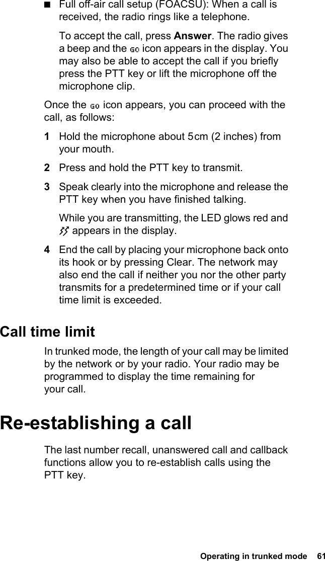  Operating in trunked mode  61■Full off-air call setup (FOACSU): When a call is received, the radio rings like a telephone. To accept the call, press Answer. The radio gives a beep and the   icon appears in the display. You may also be able to accept the call if you briefly press the PTT key or lift the microphone off the microphone clip.Once the   icon appears, you can proceed with the call, as follows:1Hold the microphone about 5 cm (2 inches) from your mouth.2Press and hold the PTT key to transmit.3Speak clearly into the microphone and release the PTT key when you have finished talking.While you are transmitting, the LED glows red and  appears in the display.4End the call by placing your microphone back onto its hook or by pressing Clear. The network may also end the call if neither you nor the other party transmits for a predetermined time or if your call time limit is exceeded.Call time limitIn trunked mode, the length of your call may be limited by the network or by your radio. Your radio may be programmed to display the time remaining for your call.Re-establishing a callThe last number recall, unanswered call and callback functions allow you to re-establish calls using the PTT key.