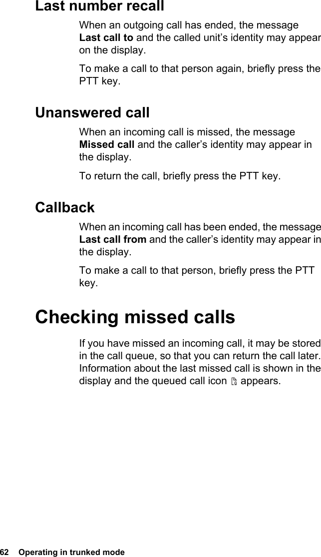 62  Operating in trunked modeLast number recallWhen an outgoing call has ended, the message Last call to and the called unit’s identity may appear on the display.To make a call to that person again, briefly press the PTT key.Unanswered callWhen an incoming call is missed, the message Missed call and the caller’s identity may appear in the display.To return the call, briefly press the PTT key.CallbackWhen an incoming call has been ended, the message Last call from and the caller’s identity may appear in the display.To make a call to that person, briefly press the PTT key.Checking missed callsIf you have missed an incoming call, it may be stored in the call queue, so that you can return the call later. Information about the last missed call is shown in the display and the queued call icon   appears.