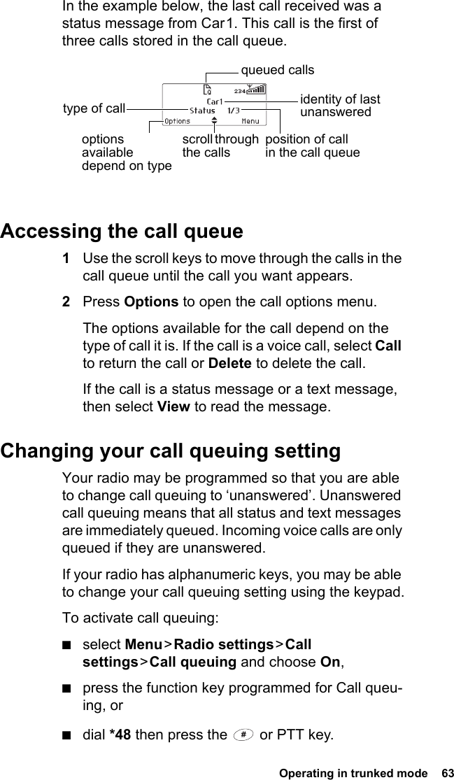  Operating in trunked mode  63In the example below, the last call received was a status message from Car 1. This call is the first of three calls stored in the call queue.Accessing the call queue1Use the scroll keys to move through the calls in the call queue until the call you want appears.2Press Options to open the call options menu.The options available for the call depend on the type of call it is. If the call is a voice call, select Call to return the call or Delete to delete the call.If the call is a status message or a text message, then select View to read the message.Changing your call queuing settingYour radio may be programmed so that you are able to change call queuing to ‘unanswered’. Unanswered call queuing means that all status and text messages are immediately queued. Incoming voice calls are only queued if they are unanswered.If your radio has alphanumeric keys, you may be able to change your call queuing setting using the keypad.To activate call queuing:■select Menu &gt; Radio  settings &gt; Call settings &gt; Call  queuing and choose On,■press the function key programmed for Call queu-ing, or■dial *48 then press the   or PTT key.identity of last unanswered scroll through the callstype of callposition of call in the call queueoptions available depend on type queued calls