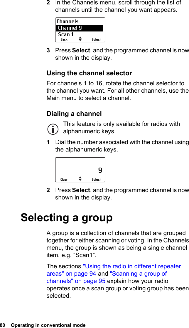 80  Operating in conventional mode2In the Channels menu, scroll through the list of channels until the channel you want appears.3Press Select, and the programmed channel is now shown in the display.Using the channel selectorFor channels 1 to 16, rotate the channel selector to the channel you want. For all other channels, use the Main menu to select a channel.Dialing a channelThis feature is only available for radios with alphanumeric keys.1Dial the number associated with the channel using the alphanumeric keys.2Press Select, and the programmed channel is now shown in the display.Selecting a groupA group is a collection of channels that are grouped together for either scanning or voting. In the Channels menu, the group is shown as being a single channel item, e.g. “Scan1”.The sections &quot;Using the radio in different repeater areas&quot; on page 94 and &quot;Scanning a group of channels&quot; on page 95 explain how your radio operates once a scan group or voting group has been selected.SelectBackChannels Channel 9 Scan 1                     9SelectClear
