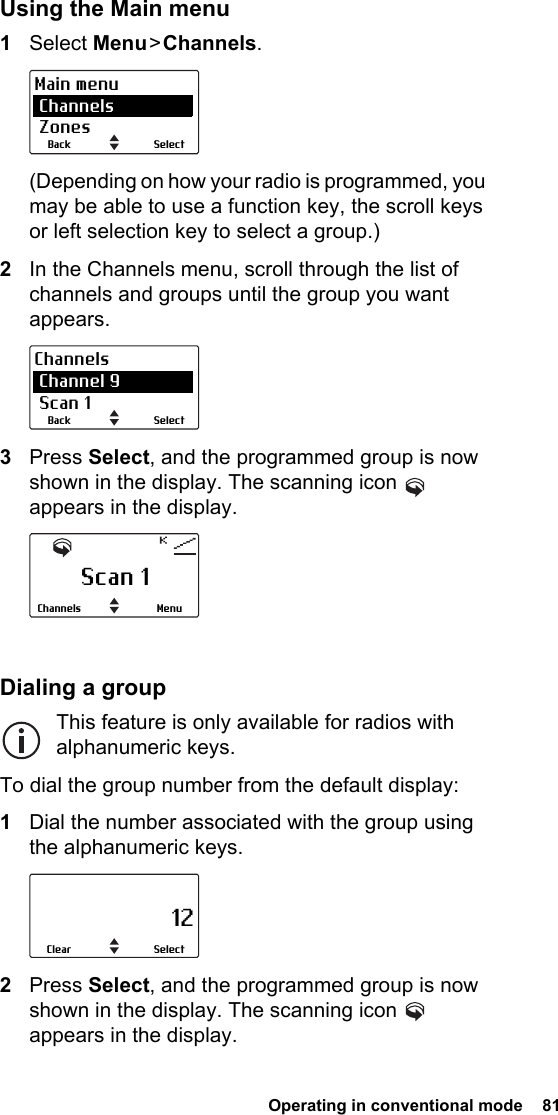 Operating in conventional mode  81Using the Main menu1Select Menu &gt; Channels.(Depending on how your radio is programmed, you may be able to use a function key, the scroll keys or left selection key to select a group.)2In the Channels menu, scroll through the list of channels and groups until the group you want appears.3Press Select, and the programmed group is now shown in the display. The scanning icon   appears in the display.Dialing a groupThis feature is only available for radios with alphanumeric keys.To dial the group number from the default display:1Dial the number associated with the group using the alphanumeric keys.2Press Select, and the programmed group is now shown in the display. The scanning icon   appears in the display.SelectBackMain menu Channels ZonesSelectBackChannels Channel 9 Scan 1Scan 1MenuChannels                     12SelectClear