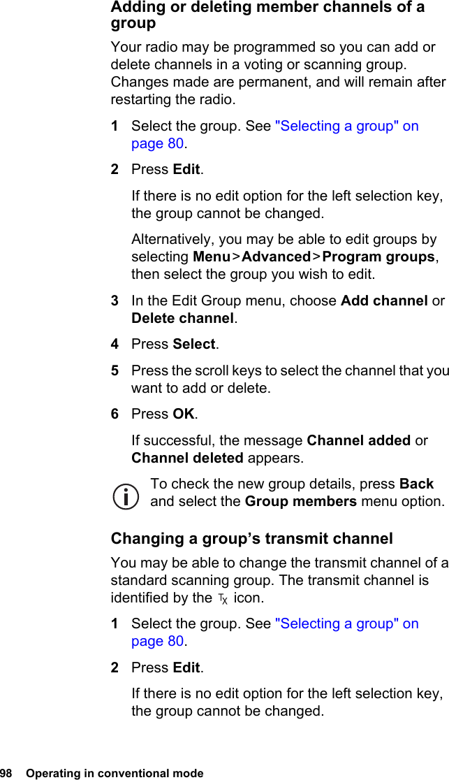 98  Operating in conventional modeAdding or deleting member channels of a groupYour radio may be programmed so you can add or delete channels in a voting or scanning group. Changes made are permanent, and will remain after restarting the radio.1Select the group. See &quot;Selecting a group&quot; on page 80.2Press Edit.If there is no edit option for the left selection key, the group cannot be changed.Alternatively, you may be able to edit groups by selecting Menu &gt; Advanced &gt; Program groups, then select the group you wish to edit.3In the Edit Group menu, choose Add channel or Delete channel.4Press Select.5Press the scroll keys to select the channel that you want to add or delete.6Press OK.If successful, the message Channel added or Channel deleted appears.To check the new group details, press Back and select the Group members menu option.Changing a group’s transmit channelYou may be able to change the transmit channel of a standard scanning group. The transmit channel is identified by the   icon.1Select the group. See &quot;Selecting a group&quot; on page 80.2Press Edit.If there is no edit option for the left selection key, the group cannot be changed.