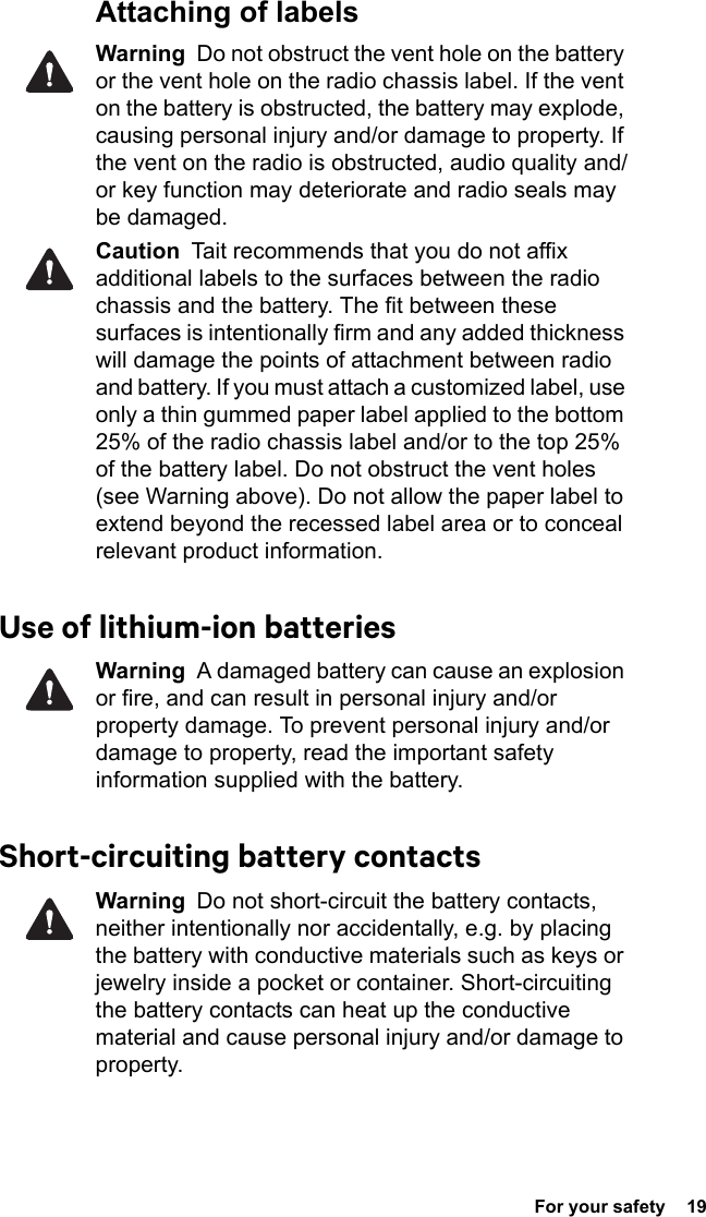  For your safety  19Attaching of labelsWarning  Do not obstruct the vent hole on the battery or the vent hole on the radio chassis label. If the vent on the battery is obstructed, the battery may explode, causing personal injury and/or damage to property. If the vent on the radio is obstructed, audio quality and/or key function may deteriorate and radio seals may be damaged.Caution  Tait recommends that you do not affix additional labels to the surfaces between the radio chassis and the battery. The fit between these surfaces is intentionally firm and any added thickness will damage the points of attachment between radio and battery. If you must attach a customized label, use only a thin gummed paper label applied to the bottom 25% of the radio chassis label and/or to the top 25% of the battery label. Do not obstruct the vent holes (see Warning above). Do not allow the paper label to extend beyond the recessed label area or to conceal relevant product information.Use of lithium-ion batteriesWarning  A damaged battery can cause an explosion or fire, and can result in personal injury and/or property damage. To prevent personal injury and/or damage to property, read the important safety information supplied with the battery.Short-circuiting battery contactsWarning  Do not short-circuit the battery contacts, neither intentionally nor accidentally, e.g. by placing the battery with conductive materials such as keys or jewelry inside a pocket or container. Short-circuiting the battery contacts can heat up the conductive material and cause personal injury and/or damage to property.
