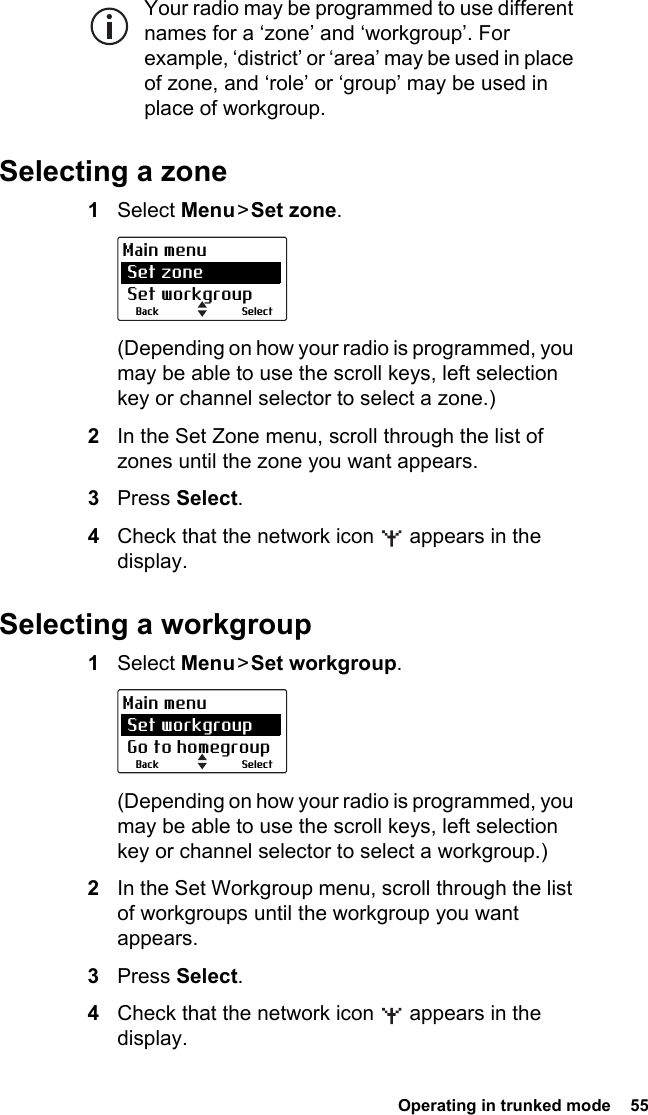  Operating in trunked mode  55Your radio may be programmed to use different names for a ‘zone’ and ‘workgroup’. For example, ‘district’ or ‘area’ may be used in place of zone, and ‘role’ or ‘group’ may be used in place of workgroup. Selecting a zone1Select Menu &gt; Set zone.(Depending on how your radio is programmed, you may be able to use the scroll keys, left selection key or channel selector to select a zone.)2In the Set Zone menu, scroll through the list of zones until the zone you want appears.3Press Select.4Check that the network icon   appears in the display.Selecting a workgroup1Select Menu &gt; Set workgroup.(Depending on how your radio is programmed, you may be able to use the scroll keys, left selection key or channel selector to select a workgroup.)2In the Set Workgroup menu, scroll through the list of workgroups until the workgroup you want appears.3Press Select.4Check that the network icon   appears in the display.SelectBackMain menu Set zone Set workgroupSelectBackMain menu Set workgroup Go to homegroup