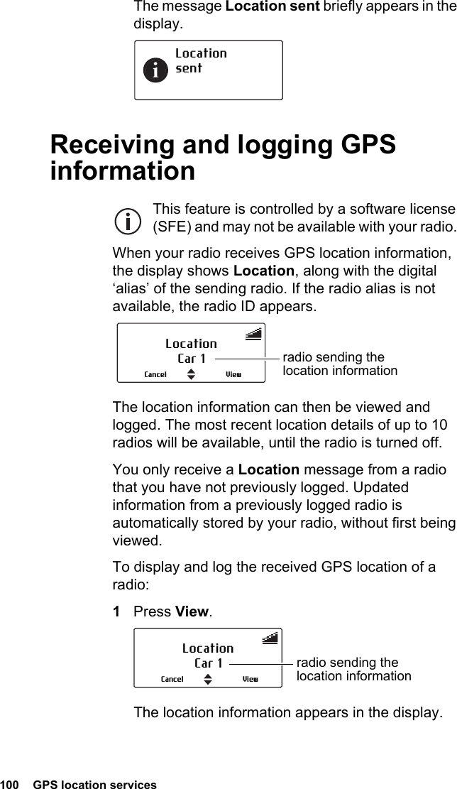 100  GPS location servicesThe message Location sent briefly appears in the display.Receiving and logging GPS informationThis feature is controlled by a software license (SFE) and may not be available with your radio. When your radio receives GPS location information, the display shows Location, along with the digital ‘alias’ of the sending radio. If the radio alias is not available, the radio ID appears. The location information can then be viewed and logged. The most recent location details of up to 10 radios will be available, until the radio is turned off.You only receive a Location message from a radio that you have not previously logged. Updated information from a previously logged radio is automatically stored by your radio, without first being viewed.To display and log the received GPS location of a radio:1Press View. The location information appears in the display.LocationsentLocationCar 1 radio sending the location informationViewCancelLocationCar 1 radio sending the location informationViewCancel
