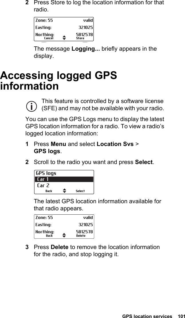  GPS location services  1012Press Store to log the location information for that radio.The message Logging... briefly appears in the display.Accessing logged GPS informationThis feature is controlled by a software license (SFE) and may not be available with your radio. You can use the GPS Logs menu to display the latest GPS location information for a radio. To view a radio’s logged location information:1Press Menu and select Location Svs &gt; GPS logs.2Scroll to the radio you want and press Select.The latest GPS location information available for that radio appears.3Press Delete to remove the location information for the radio, and stop logging it.StoreCancelZone: 55 validEasting: 321025Northing: 5812578GPS logs Car 1 Car 2SelectBackDeleteBackZone: 55 validEasting: 321025Northing: 5812578
