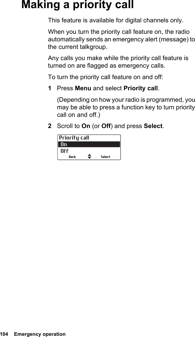 104  Emergency operationMaking a priority callThis feature is available for digital channels only.When you turn the priority call feature on, the radio automatically sends an emergency alert (message) to the current talkgroup. Any calls you make while the priority call feature is turned on are flagged as emergency calls.To turn the priority call feature on and off:1Press Menu and select Priority call. (Depending on how your radio is programmed, you may be able to press a function key to turn priority call on and off.)2Scroll to On (or Off) and press Select.Priority call On OffSelectBack