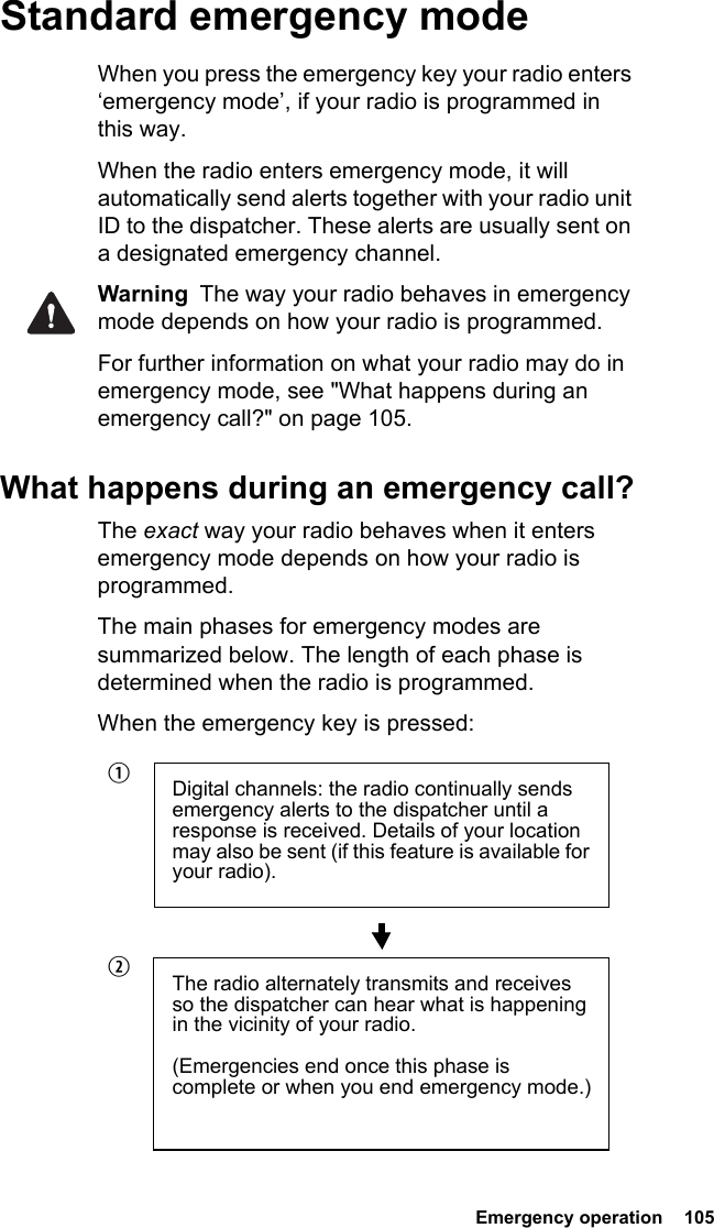  Emergency operation  105Standard emergency modeWhen you press the emergency key your radio enters ‘emergency mode’, if your radio is programmed in this way.When the radio enters emergency mode, it will automatically send alerts together with your radio unit ID to the dispatcher. These alerts are usually sent on a designated emergency channel.Warning  The way your radio behaves in emergency mode depends on how your radio is programmed.For further information on what your radio may do in emergency mode, see &quot;What happens during an emergency call?&quot; on page 105.What happens during an emergency call?The exact way your radio behaves when it enters emergency mode depends on how your radio is programmed. The main phases for emergency modes are summarized below. The length of each phase is determined when the radio is programmed.When the emergency key is pressed:Digital channels: the radio continually sends emergency alerts to the dispatcher until a response is received. Details of your location may also be sent (if this feature is available for your radio).The radio alternately transmits and receives so the dispatcher can hear what is happening in the vicinity of your radio.(Emergencies end once this phase is complete or when you end emergency mode.)bc