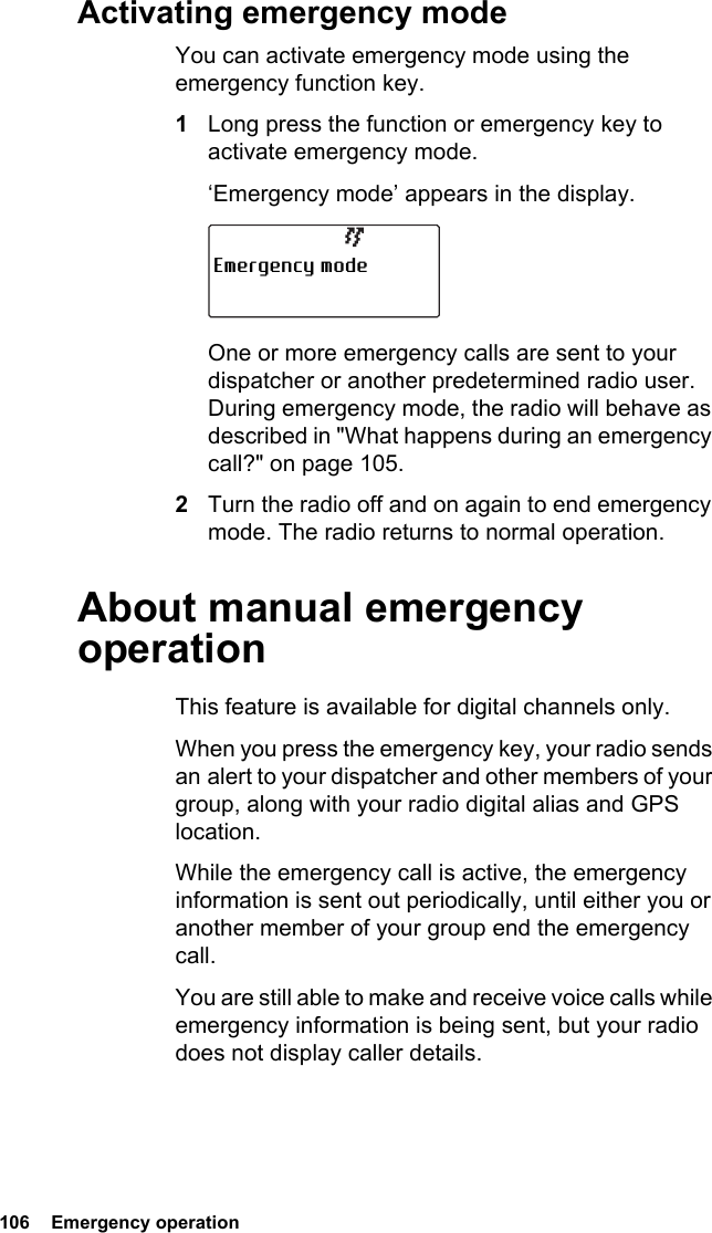 106  Emergency operationActivating emergency modeYou can activate emergency mode using the emergency function key.1Long press the function or emergency key to activate emergency mode.‘Emergency mode’ appears in the display.One or more emergency calls are sent to your dispatcher or another predetermined radio user. During emergency mode, the radio will behave as described in &quot;What happens during an emergency call?&quot; on page 105.2Turn the radio off and on again to end emergency mode. The radio returns to normal operation.About manual emergency operationThis feature is available for digital channels only.When you press the emergency key, your radio sends an alert to your dispatcher and other members of your group, along with your radio digital alias and GPS location.While the emergency call is active, the emergency information is sent out periodically, until either you or another member of your group end the emergency call.You are still able to make and receive voice calls while emergency information is being sent, but your radio does not display caller details.Emergency mode