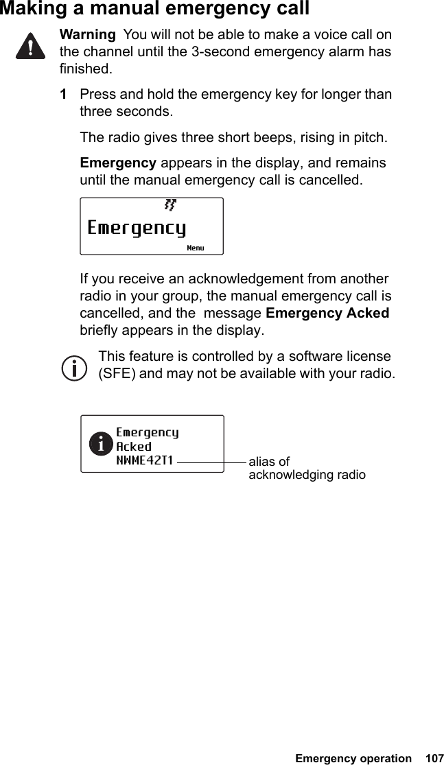  Emergency operation  107Making a manual emergency callWarning  You will not be able to make a voice call on the channel until the 3-second emergency alarm has finished.1Press and hold the emergency key for longer than three seconds.The radio gives three short beeps, rising in pitch. Emergency appears in the display, and remains until the manual emergency call is cancelled.If you receive an acknowledgement from another radio in your group, the manual emergency call is cancelled, and the  message Emergency Acked briefly appears in the display.This feature is controlled by a software license (SFE) and may not be available with your radio.EmergencyMenuEmergencyAckedNWME42T1 alias of acknowledging radio
