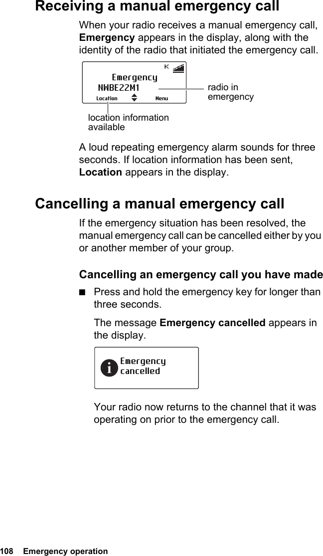 108  Emergency operationReceiving a manual emergency callWhen your radio receives a manual emergency call, Emergency appears in the display, along with the identity of the radio that initiated the emergency call.A loud repeating emergency alarm sounds for three seconds. If location information has been sent, Location appears in the display.Cancelling a manual emergency callIf the emergency situation has been resolved, the manual emergency call can be cancelled either by you or another member of your group.Cancelling an emergency call you have made■Press and hold the emergency key for longer than three seconds.The message Emergency cancelled appears in the display.Your radio now returns to the channel that it was operating on prior to the emergency call.EmergencyNWBE22M1MenuLocationradio in emergencylocation information availableEmergency cancelled