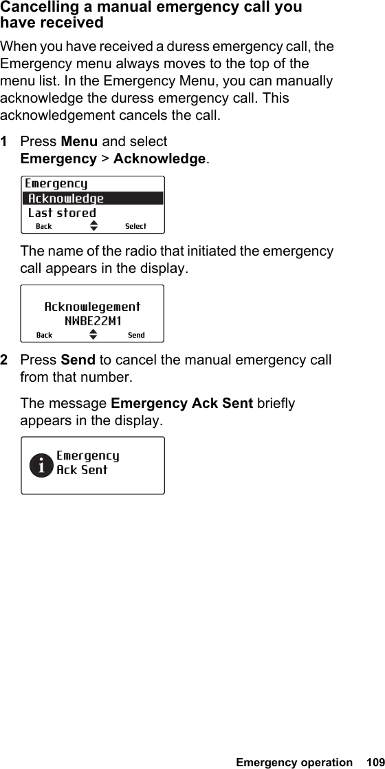  Emergency operation  109Cancelling a manual emergency call you  have receivedWhen you have received a duress emergency call, the Emergency menu always moves to the top of the menu list. In the Emergency Menu, you can manually acknowledge the duress emergency call. This acknowledgement cancels the call.1Press Menu and select Emergency &gt; Acknowledge.The name of the radio that initiated the emergency call appears in the display.2Press Send to cancel the manual emergency call from that number.The message Emergency Ack Sent briefly appears in the display.Emergency Acknowledge Last storedSelectBackAcknowlegementNWBE22M1SendBackEmergency  Ack Sent