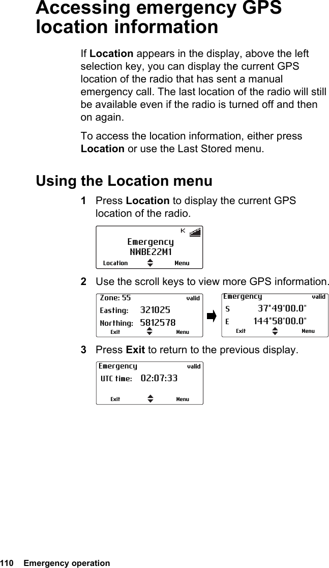 110  Emergency operationAccessing emergency GPS location informationIf Location appears in the display, above the left selection key, you can display the current GPS location of the radio that has sent a manual emergency call. The last location of the radio will still be available even if the radio is turned off and then on again.To access the location information, either press Location or use the Last Stored menu.Using the Location menu1Press Location to display the current GPS location of the radio.2Use the scroll keys to view more GPS information.3Press Exit to return to the previous display.EmergencyNWBE22M1MenuLocation Zone: 55 valid Easting: 321025 Northing: 5812578MenuExitEmergency valid S  37°49&apos;00.0&quot; E 144°58&apos;00.0&quot;MenuExitEmergency valid UTC time: 02:07:33 MenuExit