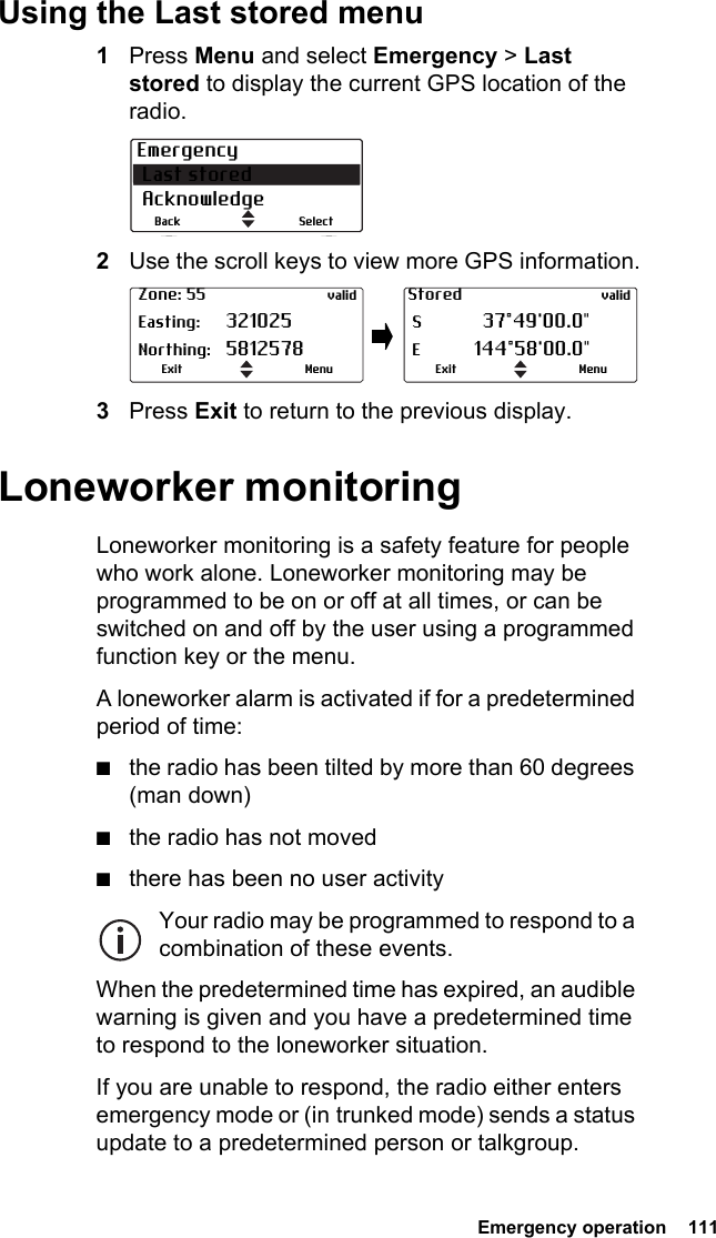  Emergency operation  111Using the Last stored menu1Press Menu and select Emergency &gt; Last stored to display the current GPS location of the radio.2Use the scroll keys to view more GPS information.3Press Exit to return to the previous display.Loneworker monitoringLoneworker monitoring is a safety feature for people who work alone. Loneworker monitoring may be programmed to be on or off at all times, or can be switched on and off by the user using a programmed function key or the menu.A loneworker alarm is activated if for a predetermined period of time:■the radio has been tilted by more than 60 degrees (man down)■the radio has not moved■there has been no user activityYour radio may be programmed to respond to a combination of these events.When the predetermined time has expired, an audible warning is given and you have a predetermined time to respond to the loneworker situation.If you are unable to respond, the radio either enters emergency mode or (in trunked mode) sends a status update to a predetermined person or talkgroup.Emergency Last stored AcknowledgeSelectBack Zone: 55 valid Easting: 321025 Northing: 5812578MenuExitStored valid S  37°49&apos;00.0&quot; E 144°58&apos;00.0&quot;MenuExit
