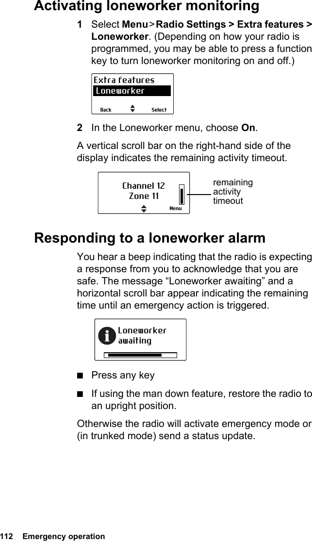 112  Emergency operationActivating loneworker monitoring1Select Menu &gt; Radio Settings &gt; Extra features &gt; Loneworker. (Depending on how your radio is programmed, you may be able to press a function key to turn loneworker monitoring on and off.)2In the Loneworker menu, choose On.A vertical scroll bar on the right-hand side of the display indicates the remaining activity timeout.Responding to a loneworker alarmYou hear a beep indicating that the radio is expecting a response from you to acknowledge that you are safe. The message “Loneworker awaiting” and a horizontal scroll bar appear indicating the remaining time until an emergency action is triggered.■Press any key■If using the man down feature, restore the radio to an upright position.Otherwise the radio will activate emergency mode or (in trunked mode) send a status update.SelectBackExtra features LoneworkerChannel 12Zone 11Menuremaining activity timeoutLoneworker awaiting
